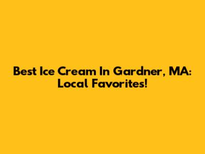 Best Ice Cream In Gardner, MA: Local Favorites!