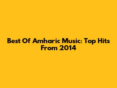 Best Of Amharic Music: Top Hits From 2014