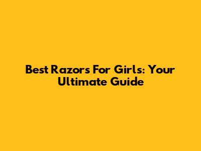Best Razors For Girls: Your Ultimate Guide