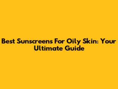 Best Sunscreens For Oily Skin: Your Ultimate Guide