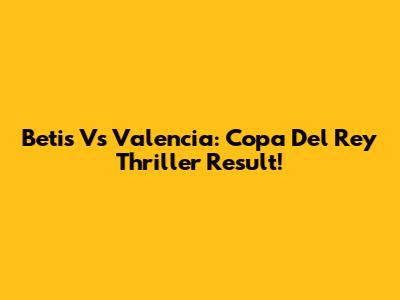 Betis Vs Valencia: Copa Del Rey Thriller Result!