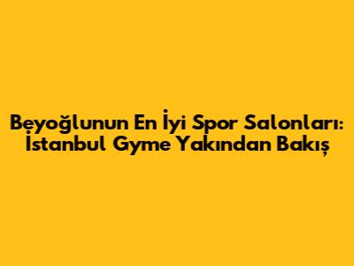 Beyoğlu'nun En İyi Spor Salonları: İstanbul Gym'e Yakından Bakış