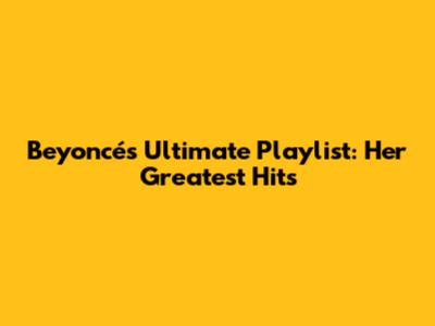 Beyoncé's Ultimate Playlist: Her Greatest Hits