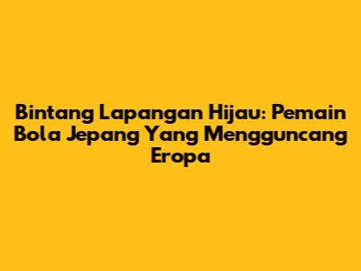Bintang Lapangan Hijau: Pemain Bola Jepang Yang Mengguncang Eropa