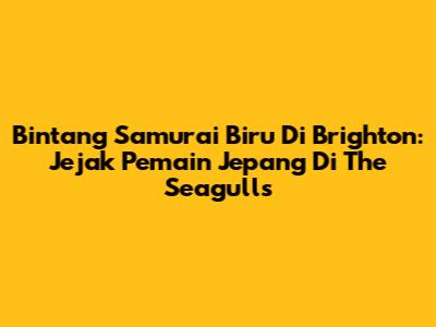 Bintang Samurai Biru Di Brighton: Jejak Pemain Jepang Di The Seagulls