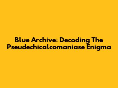 Blue Archive: Decoding The Pseudechicalcomaniase Enigma