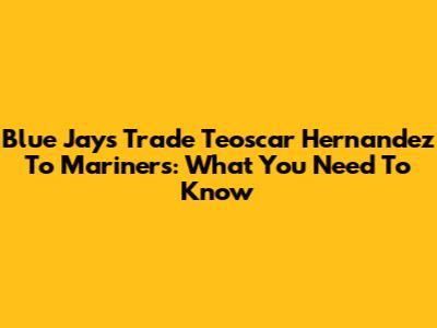 Blue Jays Trade Teoscar Hernandez To Mariners: What You Need To Know