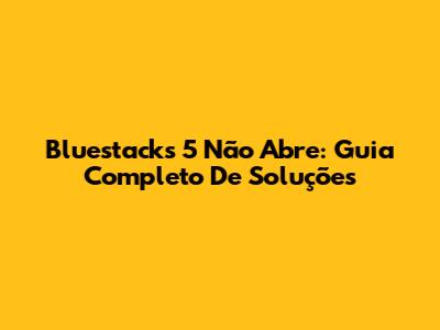 Bluestacks 5 Não Abre: Guia Completo De Soluções