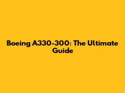 Boeing A330-300: The Ultimate Guide