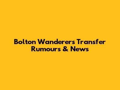 Bolton Wanderers Transfer Rumours & News