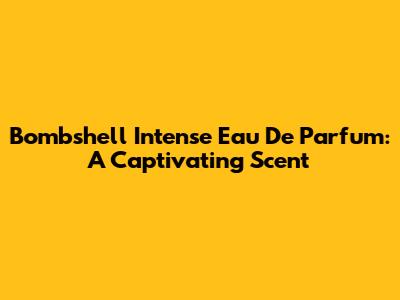 Bombshell Intense Eau De Parfum: A Captivating Scent