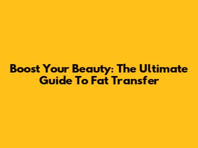 Boost Your Beauty: The Ultimate Guide To Fat Transfer