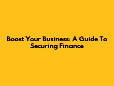 Boost Your Business: A Guide To Securing Finance
