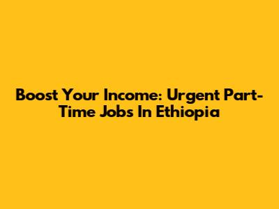 Boost Your Income: Urgent Part-Time Jobs In Ethiopia