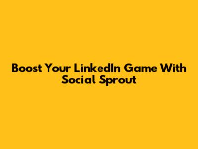 Boost Your LinkedIn Game With Social Sprout