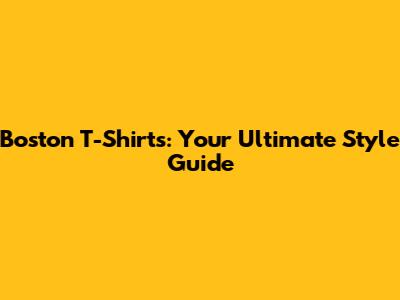 Boston T-Shirts: Your Ultimate Style Guide