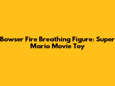 Bowser Fire Breathing Figure: Super Mario Movie Toy