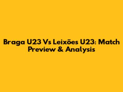 Braga U23 Vs Leixões U23: Match Preview & Analysis