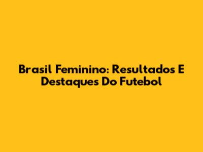 Brasil Feminino: Resultados E Destaques Do Futebol