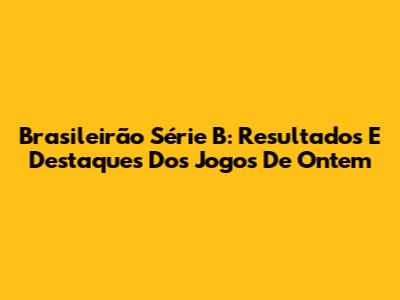Brasileirão Série B: Resultados E Destaques Dos Jogos De Ontem