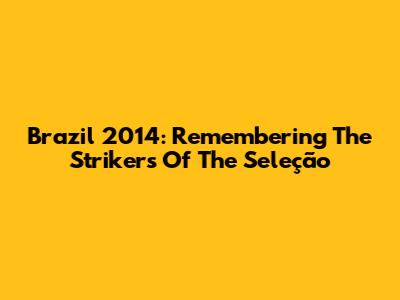 Brazil 2014: Remembering The Strikers Of The Seleção