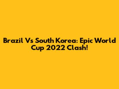 Brazil Vs South Korea: Epic World Cup 2022 Clash!