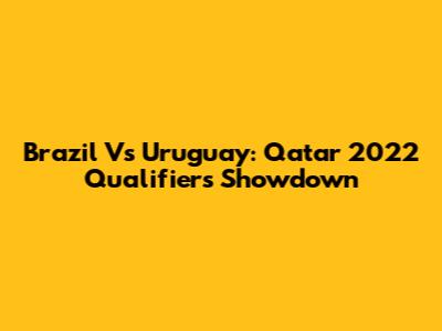Brazil Vs Uruguay: Qatar 2022 Qualifiers Showdown