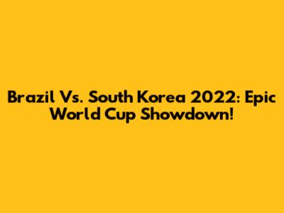 Brazil Vs. South Korea 2022: Epic World Cup Showdown!