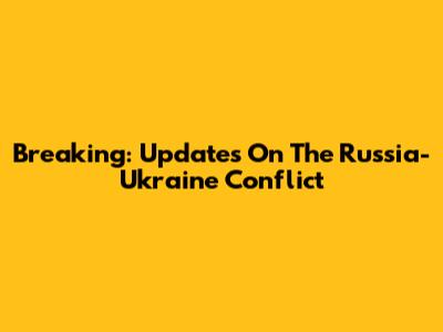 Breaking: Updates On The Russia-Ukraine Conflict