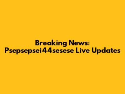 Breaking News: Psepsepsei44sesese Live Updates