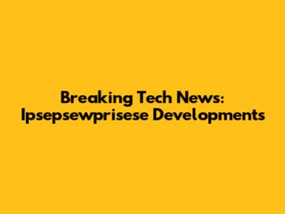 Breaking Tech News: Ipsepsewprisese Developments
