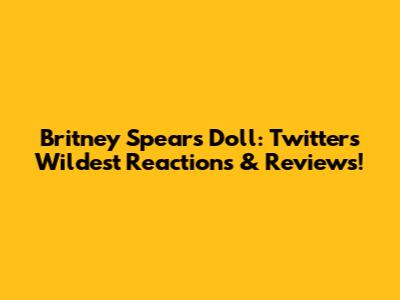 Britney Spears Doll: Twitter's Wildest Reactions & Reviews!
