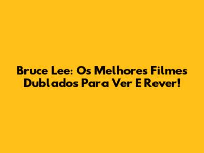 Bruce Lee: Os Melhores Filmes Dublados Para Ver E Rever!