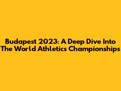 Budapest 2023: A Deep Dive Into The World Athletics Championships