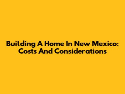Building A Home In New Mexico: Costs And Considerations