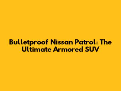Bulletproof Nissan Patrol: The Ultimate Armored SUV
