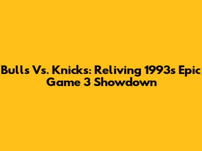 Bulls Vs. Knicks: Reliving 1993's Epic Game 3 Showdown