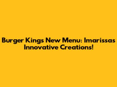 Burger King's New Menu: Imarissa's Innovative Creations!