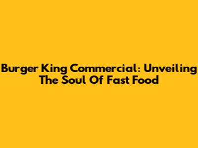Burger King Commercial: Unveiling The Soul Of Fast Food