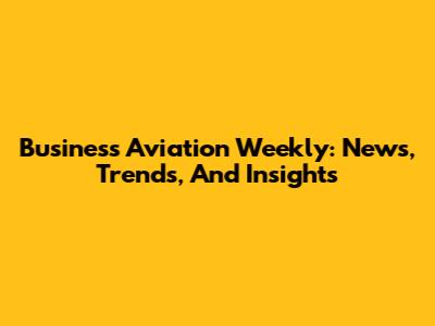 Business Aviation Weekly: News, Trends, And Insights