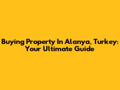 Buying Property In Alanya, Turkey: Your Ultimate Guide