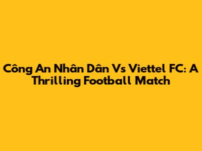 Công An Nhân Dân Vs Viettel FC: A Thrilling Football Match