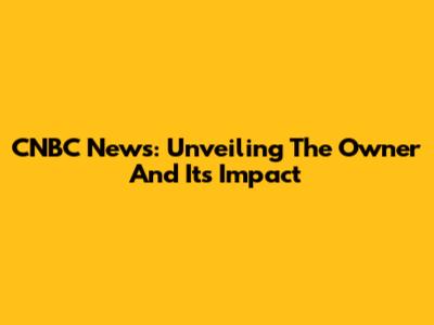 CNBC News: Unveiling The Owner And Its Impact