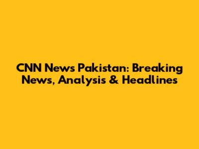 CNN News Pakistan: Breaking News, Analysis & Headlines