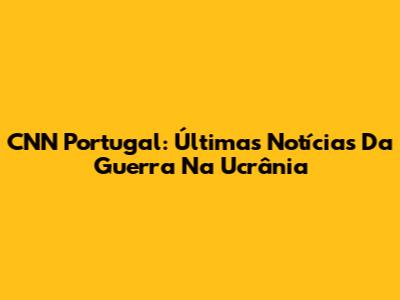 CNN Portugal: Últimas Notícias Da Guerra Na Ucrânia