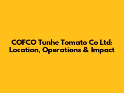 COFCO Tunhe Tomato Co Ltd: Location, Operations & Impact