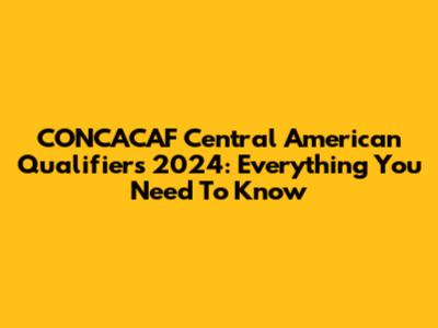 CONCACAF Central American Qualifiers 2024: Everything You Need To Know