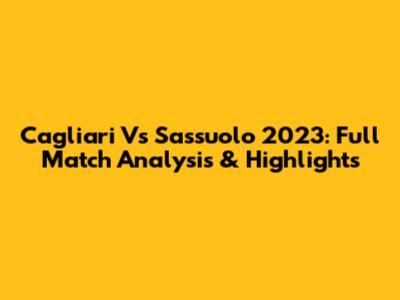 Cagliari Vs Sassuolo 2023: Full Match Analysis & Highlights
