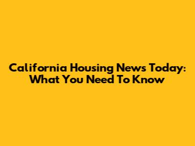 California Housing News Today: What You Need To Know
