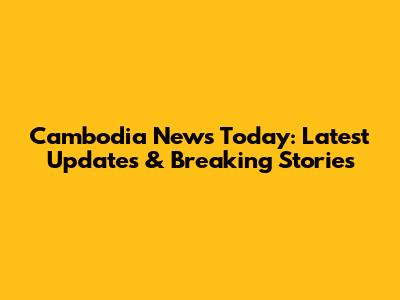 Cambodia News Today: Latest Updates & Breaking Stories